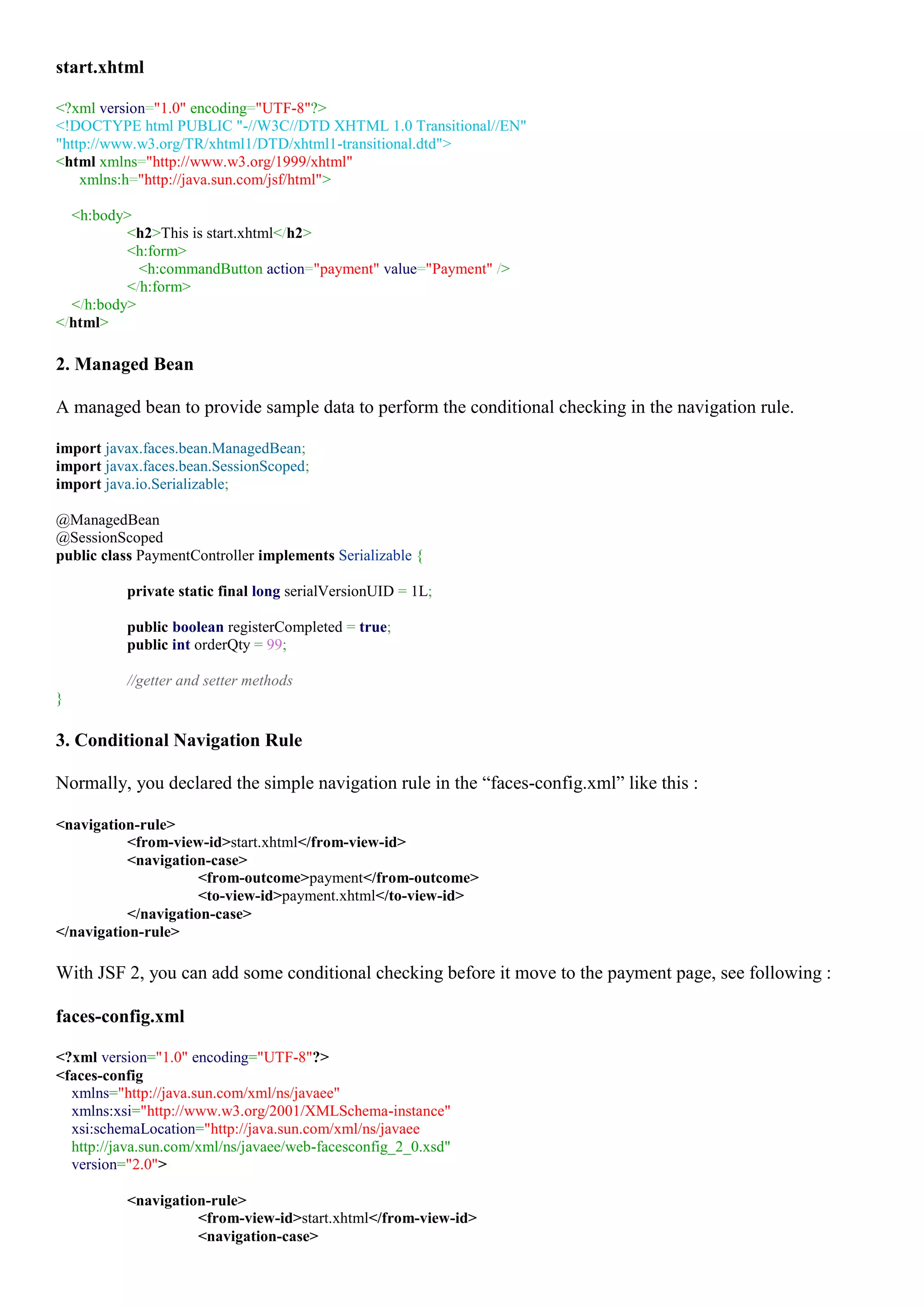 start.xhtml

<?xml version="1.0" encoding="UTF-8"?>
<!DOCTYPE html PUBLIC "-//W3C//DTD XHTML 1.0 Transitional//EN"
"http://www.w3.org/TR/xhtml1/DTD/xhtml1-transitional.dtd">
<html xmlns="http://www.w3.org/1999/xhtml"
    xmlns:h="http://java.sun.com/jsf/html">

  <h:body>
          <h2>This is start.xhtml</h2>
          <h:form>
            <h:commandButton action="payment" value="Payment" />
          </h:form>
  </h:body>
</html>

2. Managed Bean

A managed bean to provide sample data to perform the conditional checking in the navigation rule.

import javax.faces.bean.ManagedBean;
import javax.faces.bean.SessionScoped;
import java.io.Serializable;

@ManagedBean
@SessionScoped
public class PaymentController implements Serializable {

          private static final long serialVersionUID = 1L;

          public boolean registerCompleted = true;
          public int orderQty = 99;

          //getter and setter methods
}

3. Conditional Navigation Rule

Normally, you declared the simple navigation rule in the “faces-config.xml” like this :

<navigation-rule>
           <from-view-id>start.xhtml</from-view-id>
           <navigation-case>
                      <from-outcome>payment</from-outcome>
                      <to-view-id>payment.xhtml</to-view-id>
           </navigation-case>
</navigation-rule>

With JSF 2, you can add some conditional checking before it move to the payment page, see following :

faces-config.xml

<?xml version="1.0" encoding="UTF-8"?>
<faces-config
  xmlns="http://java.sun.com/xml/ns/javaee"
  xmlns:xsi="http://www.w3.org/2001/XMLSchema-instance"
  xsi:schemaLocation="http://java.sun.com/xml/ns/javaee
  http://java.sun.com/xml/ns/javaee/web-facesconfig_2_0.xsd"
  version="2.0">

          <navigation-rule>
                    <from-view-id>start.xhtml</from-view-id>
                    <navigation-case>
 