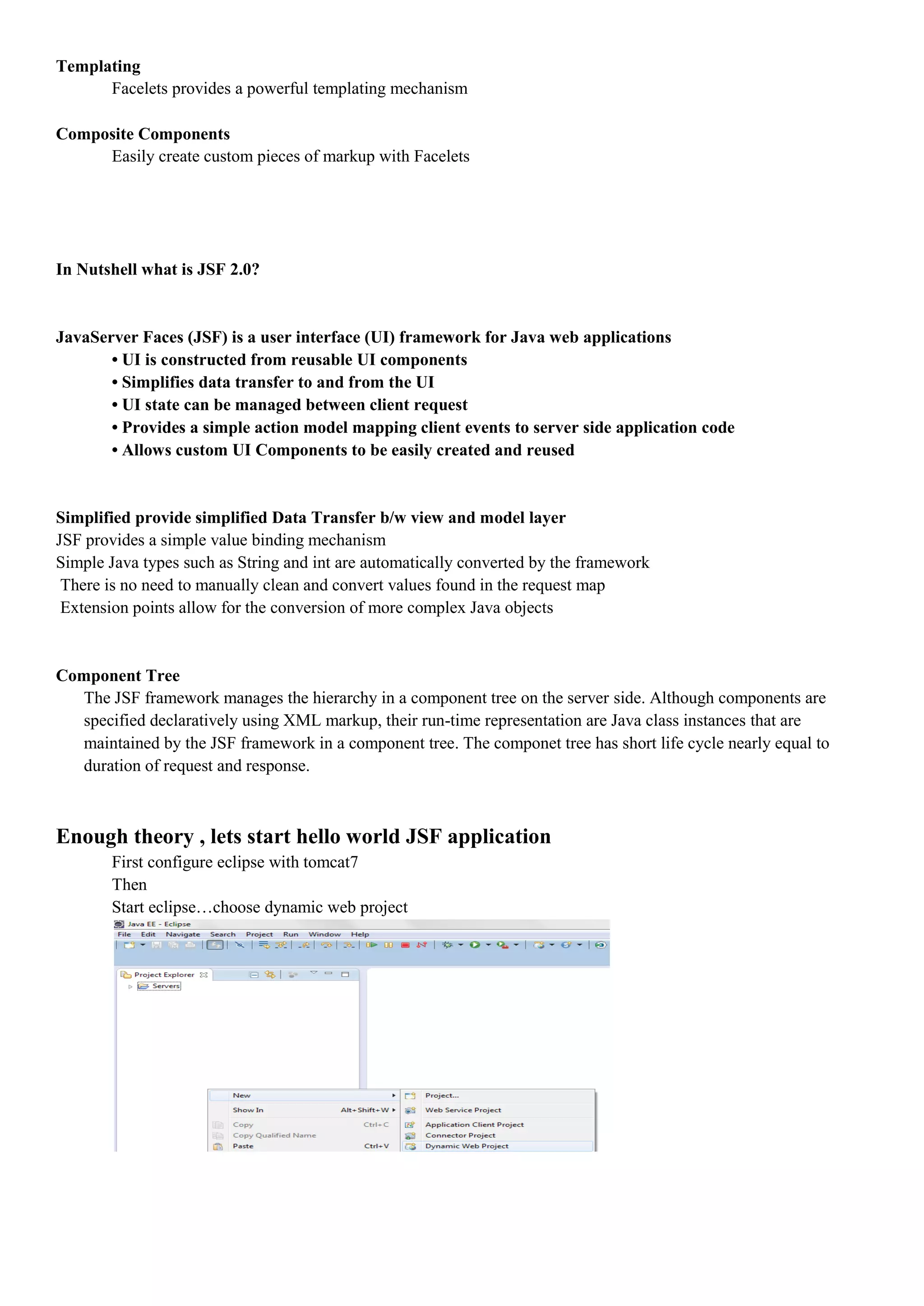 Templating
      Facelets provides a powerful templating mechanism

Composite Components
     Easily create custom pieces of markup with Facelets




In Nutshell what is JSF 2.0?


JavaServer Faces (JSF) is a user interface (UI) framework for Java web applications
       • UI is constructed from reusable UI components
       • Simplifies data transfer to and from the UI
       • UI state can be managed between client request
       • Provides a simple action model mapping client events to server side application code
       • Allows custom UI Components to be easily created and reused


Simplified provide simplified Data Transfer b/w view and model layer
JSF provides a simple value binding mechanism
Simple Java types such as String and int are automatically converted by the framework
 There is no need to manually clean and convert values found in the request map
 Extension points allow for the conversion of more complex Java objects


Component Tree
  The JSF framework manages the hierarchy in a component tree on the server side. Although components are
  specified declaratively using XML markup, their run-time representation are Java class instances that are
  maintained by the JSF framework in a component tree. The componet tree has short life cycle nearly equal to
  duration of request and response.



Enough theory , lets start hello world JSF application
        First configure eclipse with tomcat7
        Then
        Start eclipse…choose dynamic web project
 