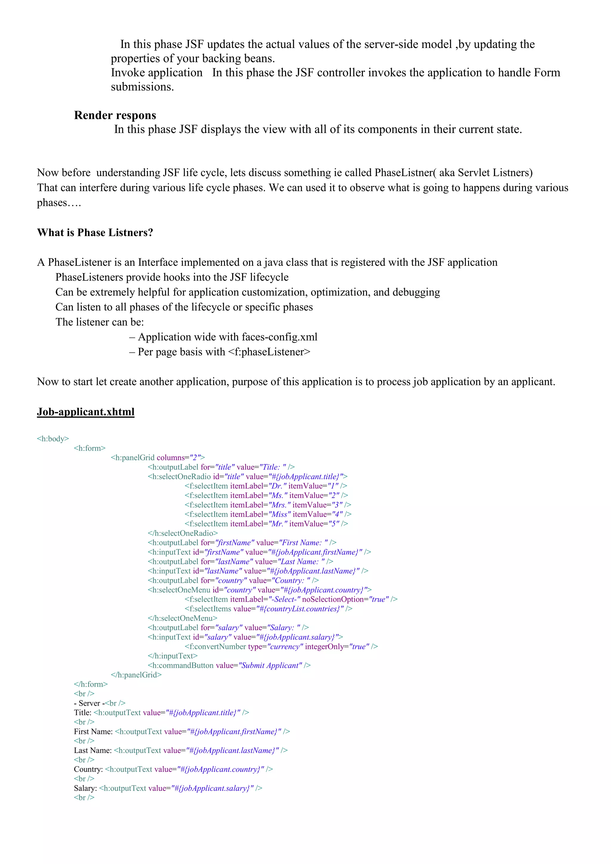 In this phase JSF updates the actual values of the server-side model ,by updating the
                      properties of your backing beans.
                      Invoke application In this phase the JSF controller invokes the application to handle Form
                      submissions.

           Render respons
                 In this phase JSF displays the view with all of its components in their current state.


Now before understanding JSF life cycle, lets discuss something ie called PhaseListner( aka Servlet Listners)
That can interfere during various life cycle phases. We can used it to observe what is going to happens during various
phases….

What is Phase Listners?

A PhaseListener is an Interface implemented on a java class that is registered with the JSF application
   PhaseListeners provide hooks into the JSF lifecycle
   Can be extremely helpful for application customization, optimization, and debugging
   Can listen to all phases of the lifecycle or specific phases
   The listener can be:
                     – Application wide with faces-config.xml
                     – Per page basis with <f:phaseListener>

Now to start let create another application, purpose of this application is to process job application by an applicant.

Job-applicant.xhtml

<h:body>
           <h:form>
                      <h:panelGrid columns="2">
                                <h:outputLabel for="title" value="Title: " />
                                <h:selectOneRadio id="title" value="#{jobApplicant.title}">
                                           <f:selectItem itemLabel="Dr." itemValue="1" />
                                           <f:selectItem itemLabel="Ms." itemValue="2" />
                                           <f:selectItem itemLabel="Mrs." itemValue="3" />
                                           <f:selectItem itemLabel="Miss" itemValue="4" />
                                           <f:selectItem itemLabel="Mr." itemValue="5" />
                                </h:selectOneRadio>
                                <h:outputLabel for="firstName" value="First Name: " />
                                <h:inputText id="firstName" value="#{jobApplicant.firstName}" />
                                <h:outputLabel for="lastName" value="Last Name: " />
                                <h:inputText id="lastName" value="#{jobApplicant.lastName}" />
                                <h:outputLabel for="country" value="Country: " />
                                <h:selectOneMenu id="country" value="#{jobApplicant.country}">
                                           <f:selectItem itemLabel="-Select-" noSelectionOption="true" />
                                           <f:selectItems value="#{countryList.countries}" />
                                </h:selectOneMenu>
                                <h:outputLabel for="salary" value="Salary: " />
                                <h:inputText id="salary" value="#{jobApplicant.salary}">
                                           <f:convertNumber type="currency" integerOnly="true" />
                                </h:inputText>
                                <h:commandButton value="Submit Applicant" />
                      </h:panelGrid>
           </h:form>
           <br />
           - Server -<br />
           Title: <h:outputText value="#{jobApplicant.title}" />
           <br />
           First Name: <h:outputText value="#{jobApplicant.firstName}" />
           <br />
           Last Name: <h:outputText value="#{jobApplicant.lastName}" />
           <br />
           Country: <h:outputText value="#{jobApplicant.country}" />
           <br />
           Salary: <h:outputText value="#{jobApplicant.salary}" />
           <br />
 