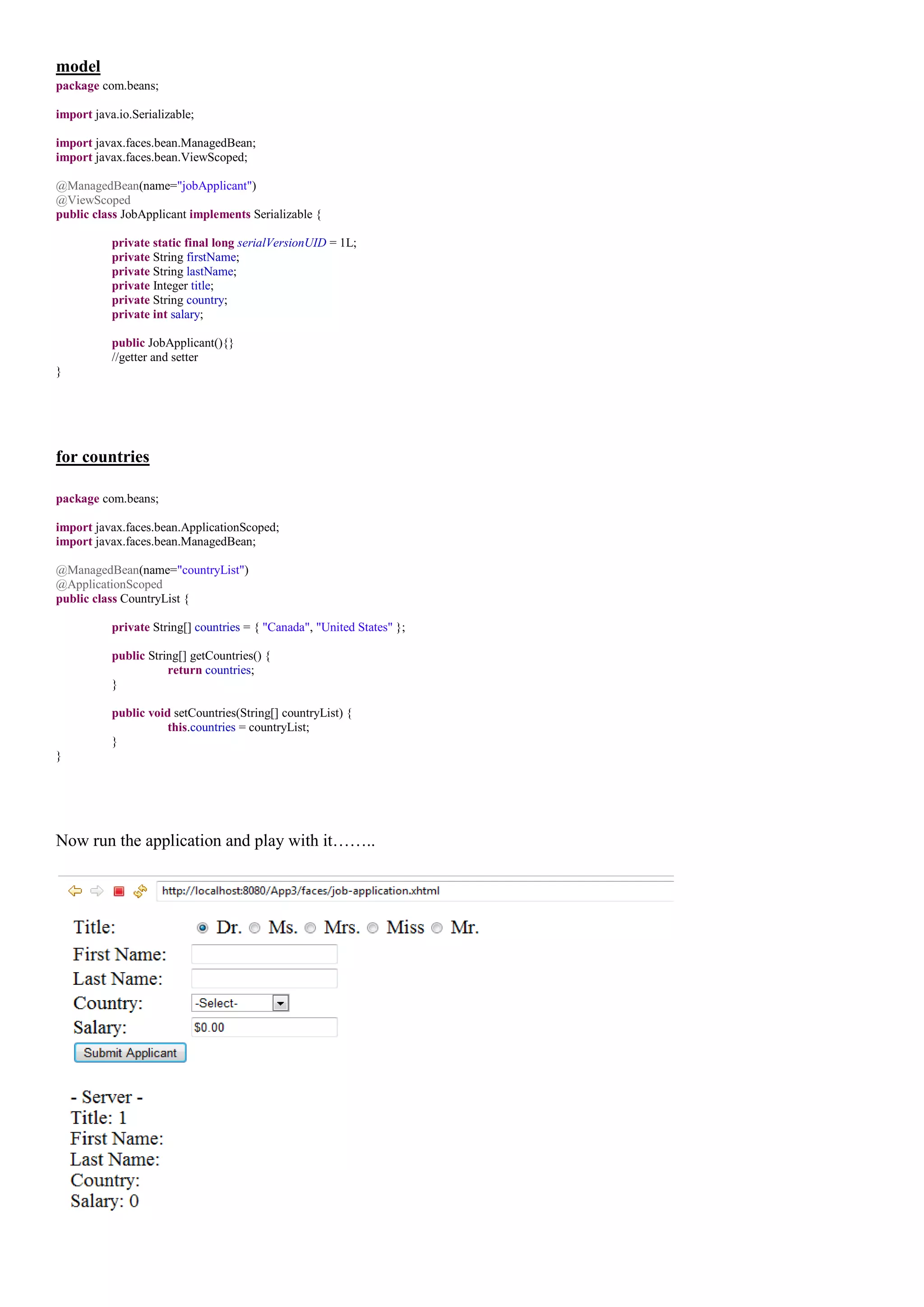 model
package com.beans;

import java.io.Serializable;

import javax.faces.bean.ManagedBean;
import javax.faces.bean.ViewScoped;

@ManagedBean(name="jobApplicant")
@ViewScoped
public class JobApplicant implements Serializable {

           private static final long serialVersionUID = 1L;
           private String firstName;
           private String lastName;
           private Integer title;
           private String country;
           private int salary;

           public JobApplicant(){}
           //getter and setter
}




for countries

package com.beans;

import javax.faces.bean.ApplicationScoped;
import javax.faces.bean.ManagedBean;

@ManagedBean(name="countryList")
@ApplicationScoped
public class CountryList {

           private String[] countries = { "Canada", "United States" };

           public String[] getCountries() {
                      return countries;
           }

           public void setCountries(String[] countryList) {
                      this.countries = countryList;
           }
}




Now run the application and play with it……..
 