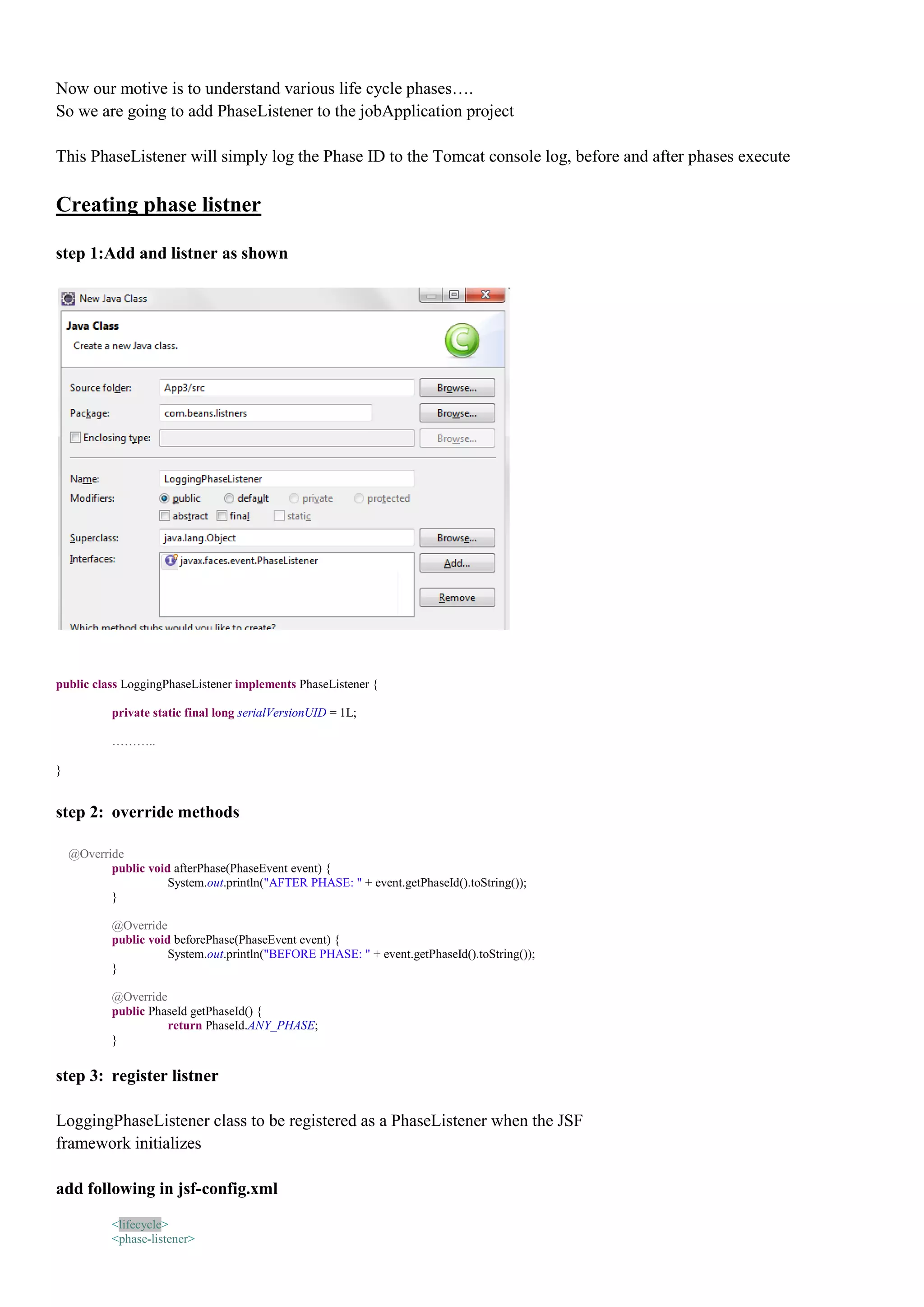 Now our motive is to understand various life cycle phases….
So we are going to add PhaseListener to the jobApplication project

This PhaseListener will simply log the Phase ID to the Tomcat console log, before and after phases execute

Creating phase listner

step 1:Add and listner as shown




public class LoggingPhaseListener implements PhaseListener {

            private static final long serialVersionUID = 1L;

            ………..

}


step 2: override methods

    @Override
           public void afterPhase(PhaseEvent event) {
                      System.out.println("AFTER PHASE: " + event.getPhaseId().toString());
           }

            @Override
            public void beforePhase(PhaseEvent event) {
                       System.out.println("BEFORE PHASE: " + event.getPhaseId().toString());
            }

            @Override
            public PhaseId getPhaseId() {
                      return PhaseId.ANY_PHASE;
            }

step 3: register listner

LoggingPhaseListener class to be registered as a PhaseListener when the JSF
framework initializes

add following in jsf-config.xml

            <lifecycle>
            <phase-listener>
 