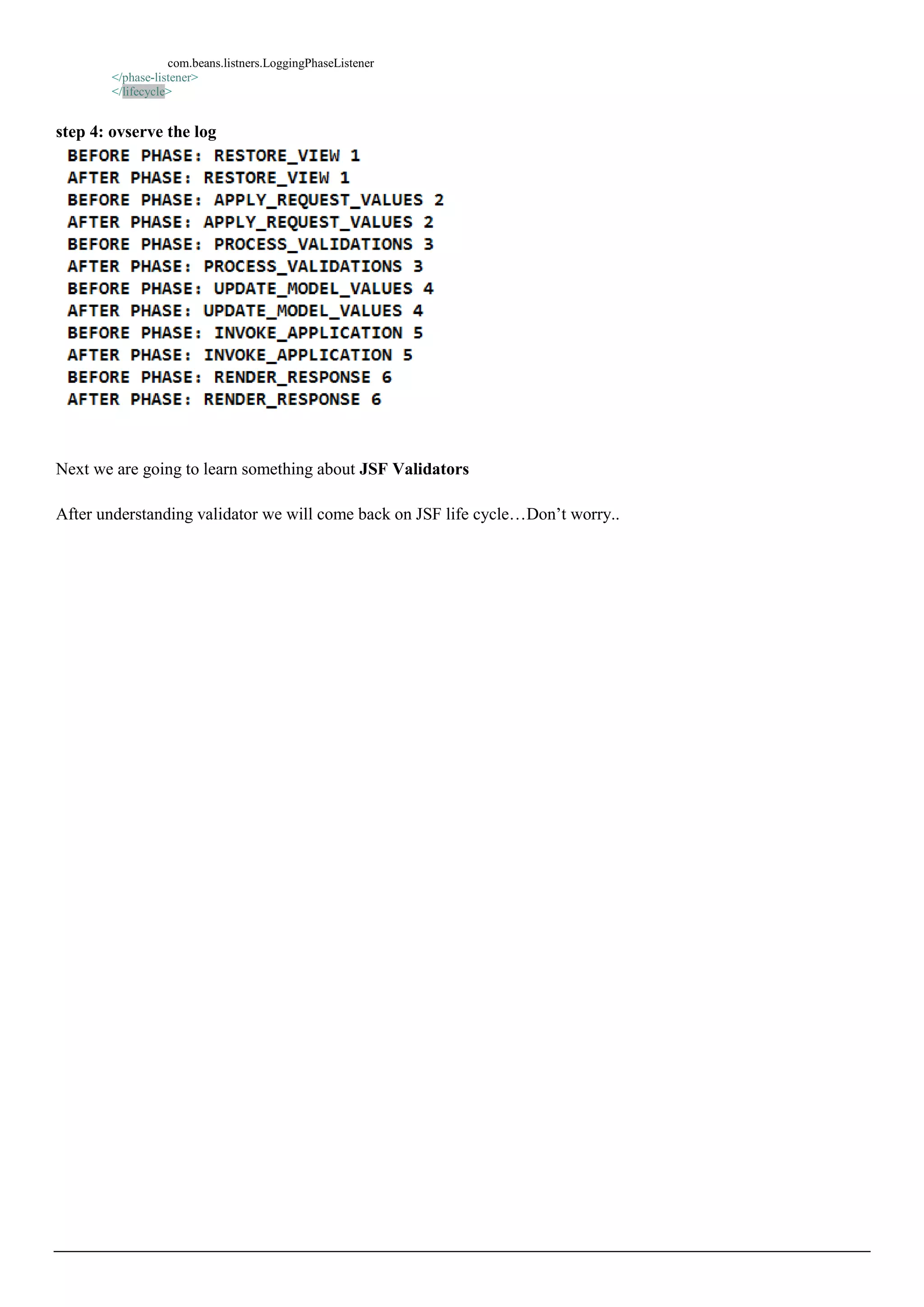 com.beans.listners.LoggingPhaseListener
        </phase-listener>
        </lifecycle>


step 4: ovserve the log




Next we are going to learn something about JSF Validators

After understanding validator we will come back on JSF life cycle…Don’t worry..
 
