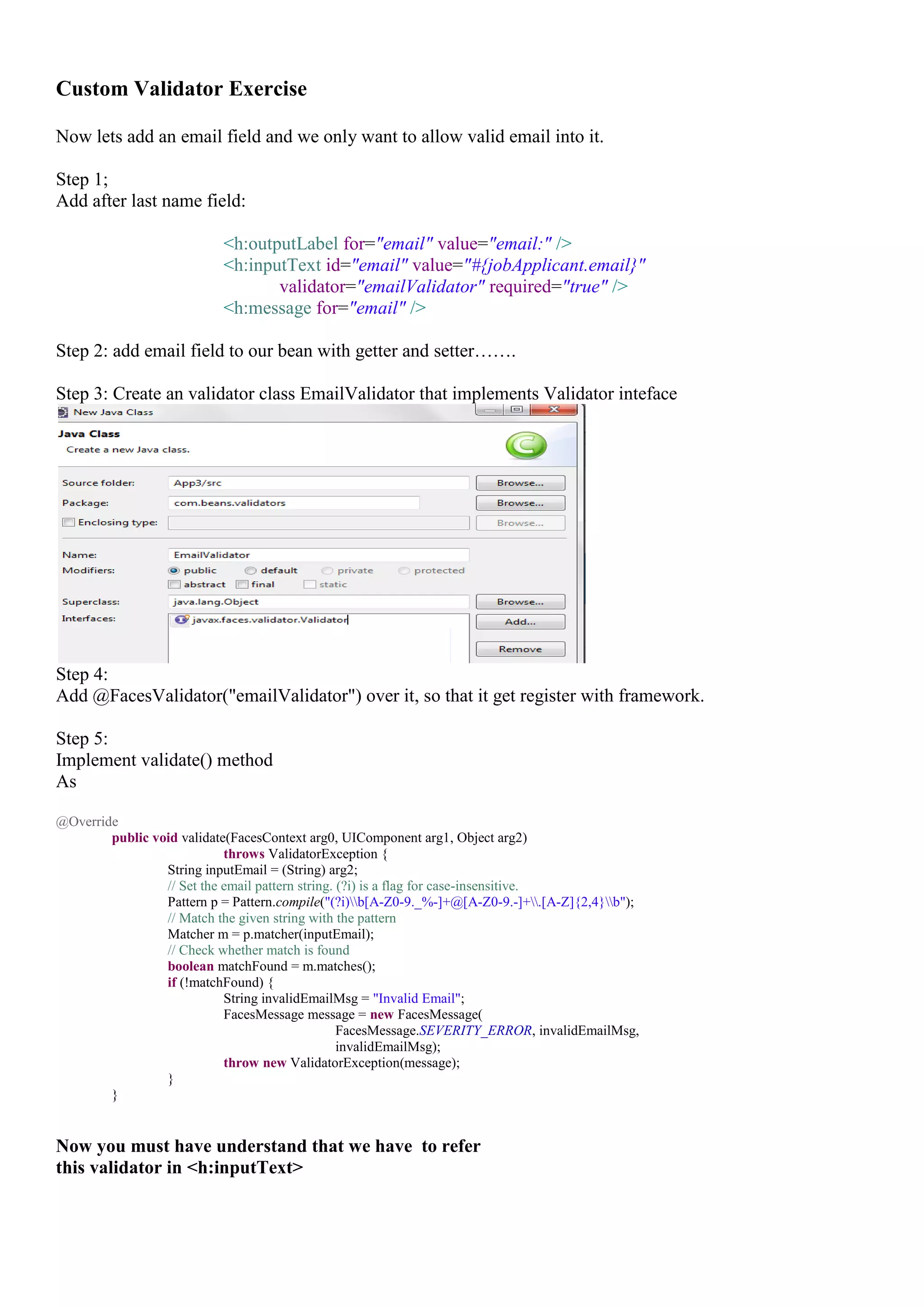 Custom Validator Exercise

Now lets add an email field and we only want to allow valid email into it.

Step 1;
Add after last name field:

                           <h:outputLabel for="email" value="email:" />
                           <h:inputText id="email" value="#{jobApplicant.email}"
                                  validator="emailValidator" required="true" />
                           <h:message for="email" />

Step 2: add email field to our bean with getter and setter…….

Step 3: Create an validator class EmailValidator that implements Validator inteface




Step 4:
Add @FacesValidator("emailValidator") over it, so that it get register with framework.

Step 5:
Implement validate() method
As

@Override
        public void validate(FacesContext arg0, UIComponent arg1, Object arg2)
                            throws ValidatorException {
                 String inputEmail = (String) arg2;
                 // Set the email pattern string. (?i) is a flag for case-insensitive.
                 Pattern p = Pattern.compile("(?i)b[A-Z0-9._%-]+@[A-Z0-9.-]+.[A-Z]{2,4}b");
                 // Match the given string with the pattern
                 Matcher m = p.matcher(inputEmail);
                 // Check whether match is found
                 boolean matchFound = m.matches();
                 if (!matchFound) {
                            String invalidEmailMsg = "Invalid Email";
                            FacesMessage message = new FacesMessage(
                                                  FacesMessage.SEVERITY_ERROR, invalidEmailMsg,
                                                  invalidEmailMsg);
                            throw new ValidatorException(message);
                 }
        }


Now you must have understand that we have to refer
this validator in <h:inputText>
 