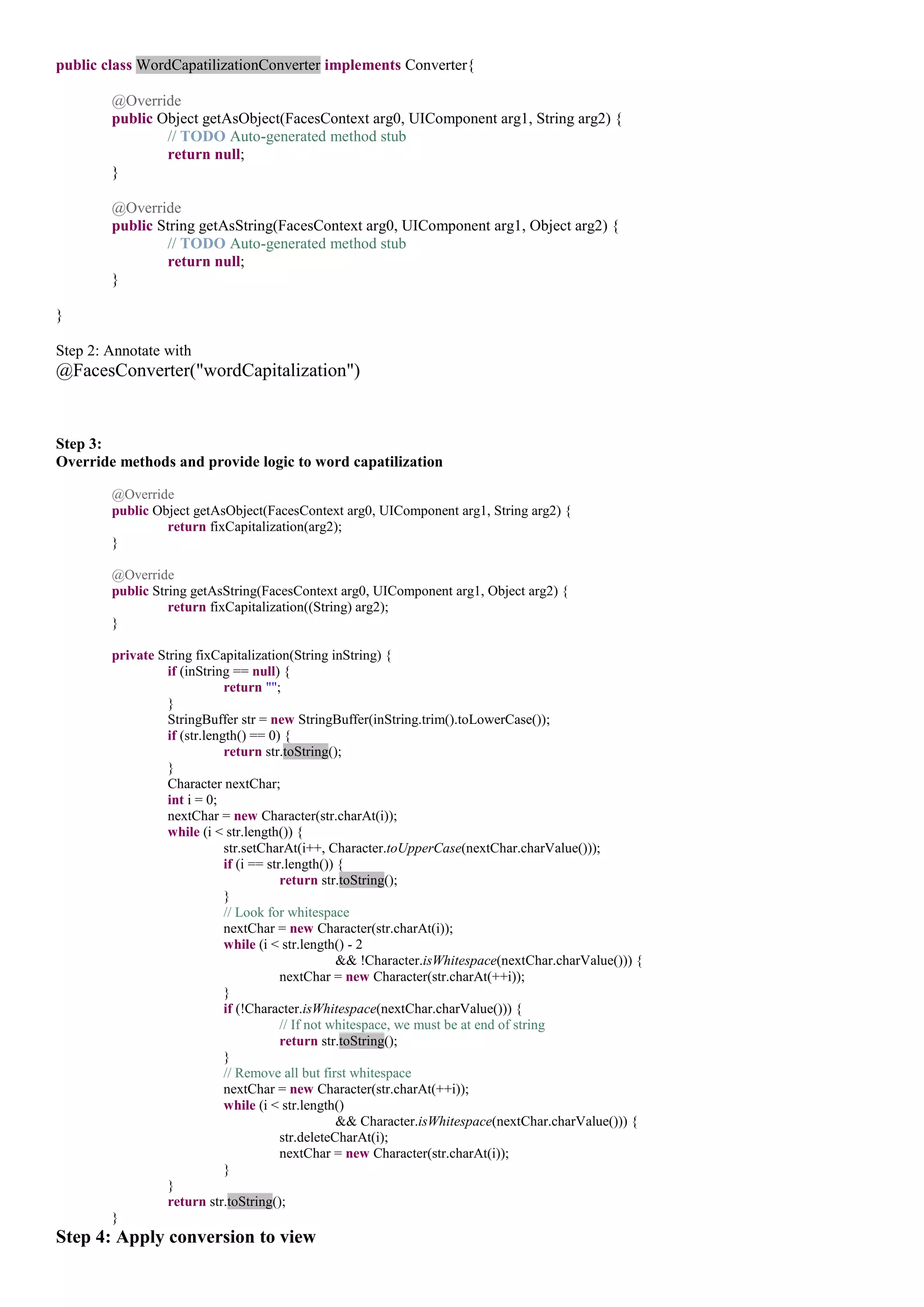 public class WordCapatilizationConverter implements Converter{

        @Override
        public Object getAsObject(FacesContext arg0, UIComponent arg1, String arg2) {
                // TODO Auto-generated method stub
                return null;
        }

        @Override
        public String getAsString(FacesContext arg0, UIComponent arg1, Object arg2) {
                // TODO Auto-generated method stub
                return null;
        }

}

Step 2: Annotate with
@FacesConverter("wordCapitalization")


Step 3:
Override methods and provide logic to word capatilization

        @Override
        public Object getAsObject(FacesContext arg0, UIComponent arg1, String arg2) {
                 return fixCapitalization(arg2);
        }

        @Override
        public String getAsString(FacesContext arg0, UIComponent arg1, Object arg2) {
                  return fixCapitalization((String) arg2);
        }

        private String fixCapitalization(String inString) {
                  if (inString == null) {
                              return "";
                  }
                  StringBuffer str = new StringBuffer(inString.trim().toLowerCase());
                  if (str.length() == 0) {
                              return str.toString();
                  }
                  Character nextChar;
                  int i = 0;
                  nextChar = new Character(str.charAt(i));
                  while (i < str.length()) {
                              str.setCharAt(i++, Character.toUpperCase(nextChar.charValue()));
                              if (i == str.length()) {
                                          return str.toString();
                              }
                              // Look for whitespace
                              nextChar = new Character(str.charAt(i));
                              while (i < str.length() - 2
                                                     && !Character.isWhitespace(nextChar.charValue())) {
                                          nextChar = new Character(str.charAt(++i));
                              }
                              if (!Character.isWhitespace(nextChar.charValue())) {
                                          // If not whitespace, we must be at end of string
                                          return str.toString();
                              }
                              // Remove all but first whitespace
                              nextChar = new Character(str.charAt(++i));
                              while (i < str.length()
                                                     && Character.isWhitespace(nextChar.charValue())) {
                                          str.deleteCharAt(i);
                                          nextChar = new Character(str.charAt(i));
                              }
                  }
                  return str.toString();
        }
Step 4: Apply conversion to view
 
