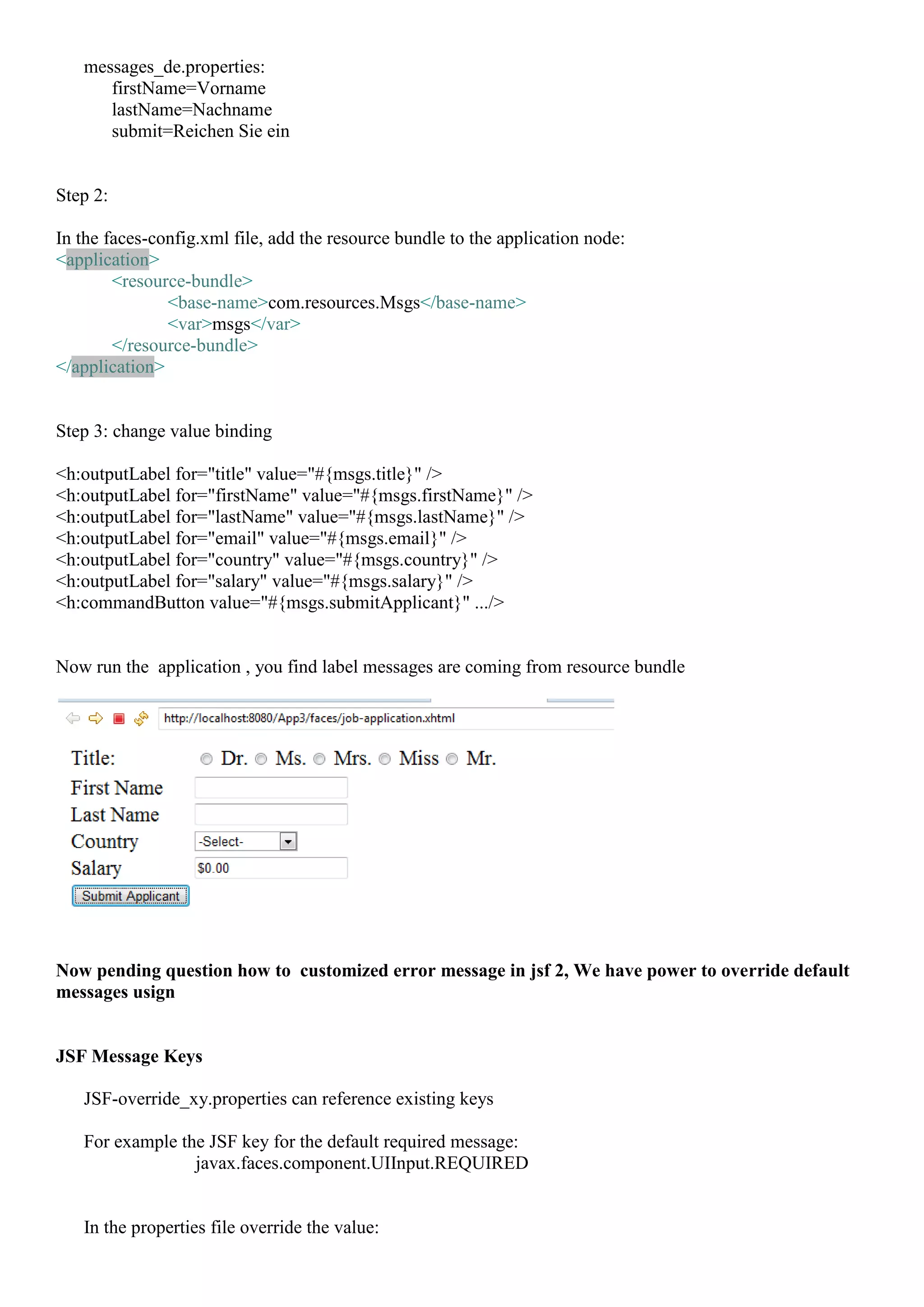 messages_de.properties:
      firstName=Vorname
      lastName=Nachname
      submit=Reichen Sie ein


Step 2:

In the faces-config.xml file, add the resource bundle to the application node:
<application>
        <resource-bundle>
               <base-name>com.resources.Msgs</base-name>
               <var>msgs</var>
        </resource-bundle>
</application>


Step 3: change value binding

<h:outputLabel for="title" value="#{msgs.title}" />
<h:outputLabel for="firstName" value="#{msgs.firstName}" />
<h:outputLabel for="lastName" value="#{msgs.lastName}" />
<h:outputLabel for="email" value="#{msgs.email}" />
<h:outputLabel for="country" value="#{msgs.country}" />
<h:outputLabel for="salary" value="#{msgs.salary}" />
<h:commandButton value="#{msgs.submitApplicant}" .../>


Now run the application , you find label messages are coming from resource bundle




Now pending question how to customized error message in jsf 2, We have power to override default
messages usign


JSF Message Keys

   JSF-override_xy.properties can reference existing keys

   For example the JSF key for the default required message:
                 javax.faces.component.UIInput.REQUIRED


   In the properties file override the value:
 