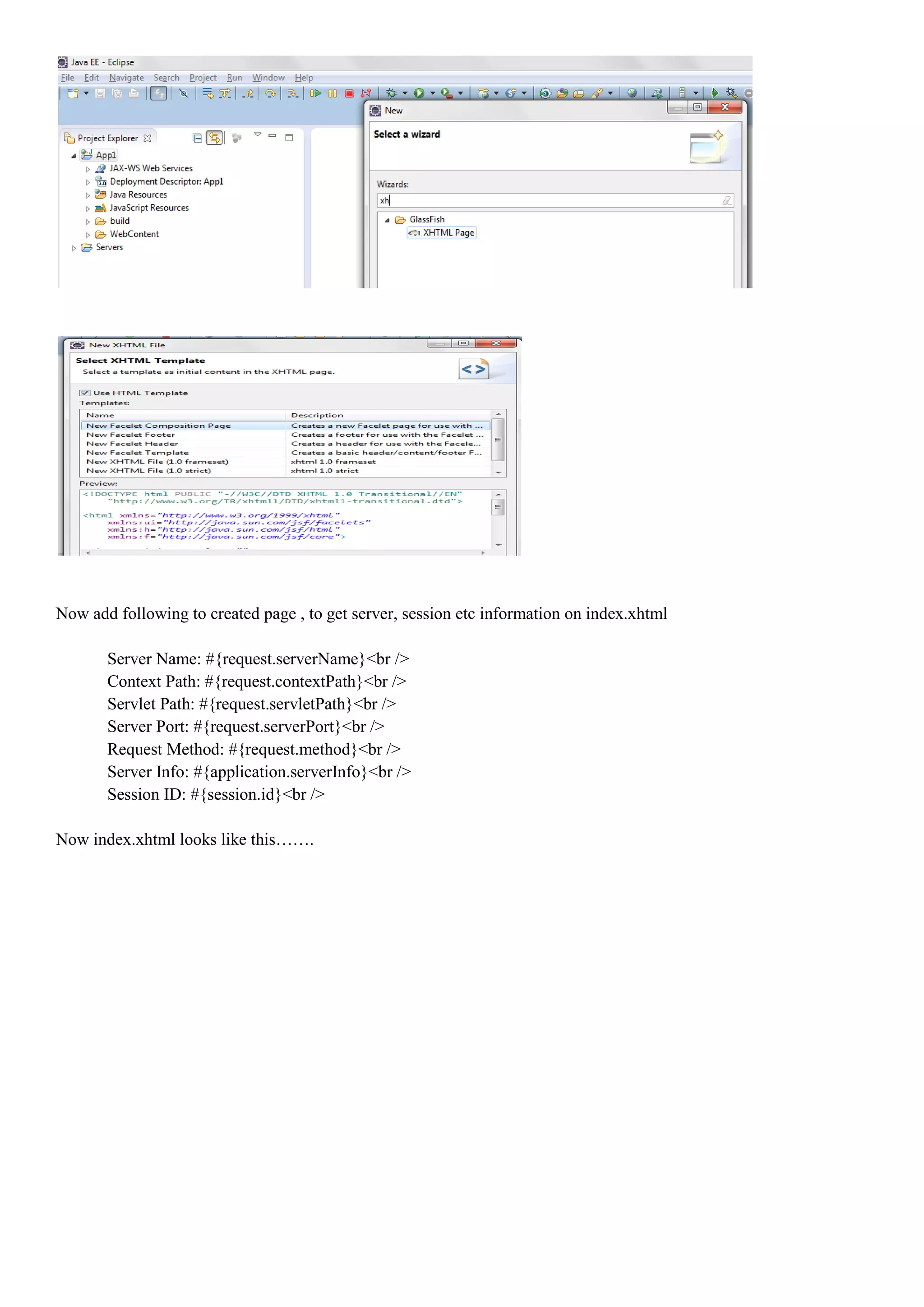 Now add following to created page , to get server, session etc information on index.xhtml

       Server Name: #{request.serverName}<br />
       Context Path: #{request.contextPath}<br />
       Servlet Path: #{request.servletPath}<br />
       Server Port: #{request.serverPort}<br />
       Request Method: #{request.method}<br />
       Server Info: #{application.serverInfo}<br />
       Session ID: #{session.id}<br />

Now index.xhtml looks like this…….
 