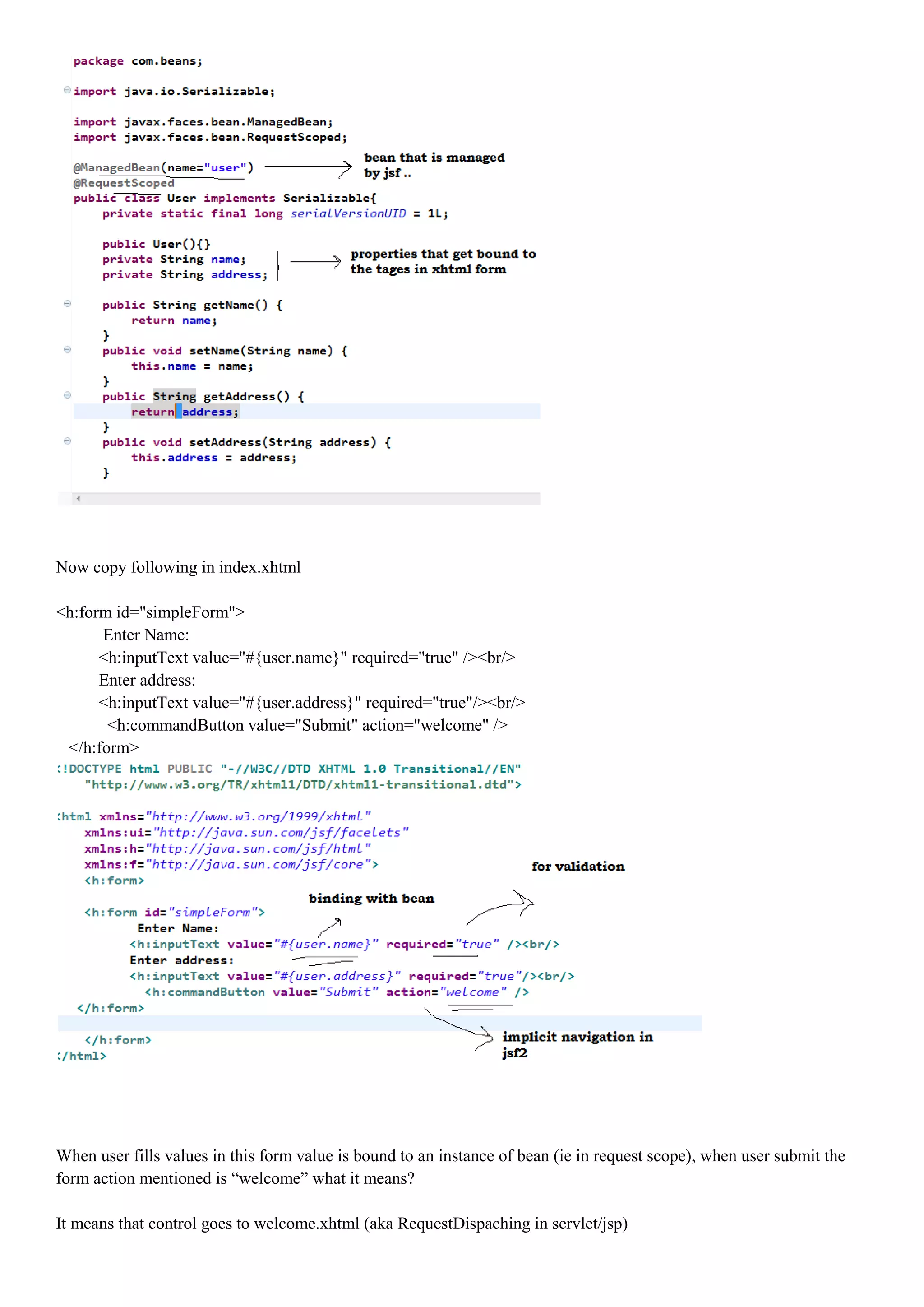 Now copy following in index.xhtml

<h:form id="simpleForm">
      Enter Name:
      <h:inputText value="#{user.name}" required="true" /><br/>
      Enter address:
      <h:inputText value="#{user.address}" required="true"/><br/>
       <h:commandButton value="Submit" action="welcome" />
 </h:form>




When user fills values in this form value is bound to an instance of bean (ie in request scope), when user submit the
form action mentioned is “welcome” what it means?

It means that control goes to welcome.xhtml (aka RequestDispaching in servlet/jsp)
 