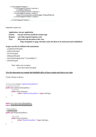 Important scopes are :

    Application: one per application
    Session    :one per browser,useful for session mgt
    Request : per http request/response cycle
    View       :Bean lasts the duration of the view
                   Page navigation or page refreshes cause the Bean to be destroyed and reinitialized

Scopes can also be defined with annotations
– @ApplicationScoped
– @SessionScoped
– @ViewScoped
– @RequestScoped
– @CustomScoped(value="#{someMap}")
– @NoneScoped

        Note: make sure to import:
               javax.faces.bean.Xscoped;

Now lets demostrate an example that highlight effect of bean scoping and when to use what

Create 4 beans as shown:


@ManagedBean(name="applicationScopeBean")
@ApplicationScoped
public class ApplicationScopeBean {
         @Override
         public String toString(){
                 return "ApplicationScopeBean:"+super.toString();
         }
}


import javax.faces.bean.ManagedBean;
import javax.faces.bean.RequestScoped;

@ManagedBean
@RequestScoped
public class RequestScopeBean {

        @Override
        public String toString(){
                return "RequestScopeBean:"+super.toString();
        }
}
 
