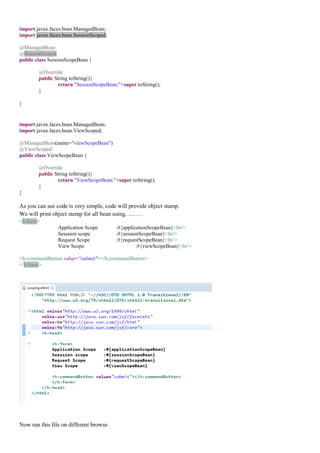 import javax.faces.bean.ManagedBean;
import javax.faces.bean.SessionScoped;

@ManagedBean
@SessionScoped
public class SessionScopeBean {

        @Override
        public String toString(){
                return "SessionScopeBean:"+super.toString();
        }

}


import javax.faces.bean.ManagedBean;
import javax.faces.bean.ViewScoped;

@ManagedBean(name="viewScopeBean")
@ViewScoped
public class ViewScopeBean {

        @Override
        public String toString(){
                return "ViewScopeBean:"+super.toString();
        }
}

As you can see code is very simple, code will provide object stamp.
We will print object stemp for all bean using………
<h:form>
                Application Scope        :#{applicationScopeBean}<br/>
                Sesssion scope           :#{sessionScopeBean}<br/>
                Request Scope            :#{requestScopeBean}<br/>
                View Scope                        :#{viewScopeBean}<br/>

<h:commandButton value="submit"></h:commandButton>
</h:form>




Now run this file on different browse
 