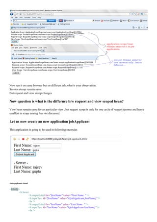 Now run it on same browser but on different tab..what is your observation.
Session stemp remain same.
But request and view stemp changes

Now question is what is the differnce b/w request and view scoped bean?

View bean remain same for an particular view , but request scope is only for one cycle of request/resonse and hence
smallest in scope among four we discussed.

Let us now create an new application jobApplicant

This application is going to be used in following excercies




Job-applicant.xhtml

<h:body>
       <h:form>
               <h:outputLabel for="firstName" value="First Name: " />
               <h:inputText id="firstName" value="#{jobApplicant.firstName}" />
               <br />
               <h:outputLabel for="lastName" value="Last Name: " />
               <h:inputText id="lastName" value="#{jobApplicant.lastName}" />
               <br />
 