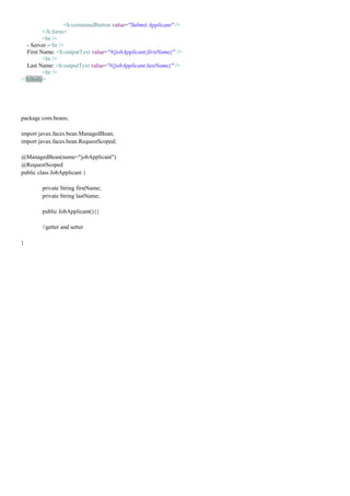 <h:commandButton value="Submit Applicant" />
         </h:form>
         <br />
  - Server -<br />
  First Name: <h:outputText value="#{jobApplicant.firstName}" />
         <br />
  Last Name: <h:outputText value="#{jobApplicant.lastName}" />
         <br />
</h:body>




package com.beans;

import javax.faces.bean.ManagedBean;
import javax.faces.bean.RequestScoped;

@ManagedBean(name="jobApplicant")
@RequestScoped
public class JobApplicant {

        private String firstName;
        private String lastName;

        public JobApplicant(){}

        //getter and setter

}
 