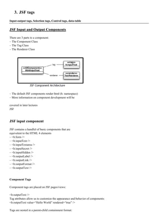 3. JSF tags
Input-output tags, Selection tags, Control tags, data-table


JSF Input and Output Components

There are 3 parts to a component:
– The Component Class
– The Tag Class
– The Renderer Class




– The default JSF components render html (h: namespace)
– More information on component development will be

covered in later lectures
JSF



JSF input component

JSF contains a handful of basic components that are
equivalent to the HTML 4 elements
– <h:form />
– <h:inputText />
– <h:inputTextarea />
– <h:inputSecret />
– <h:inputHidden />
– <h:outputLabel />
– <h:outputLink />
– <h:outputFormat />
– <h:outputText />


Component Tags

Component tags are placed on JSF pages/views:

<h:outputText />
Tag attributes allow us to customize the appearance and behavior of components:
<h:outputText value=“Hello World” rendered=“true” />

Tags are nested in a parent-child containment format:
 