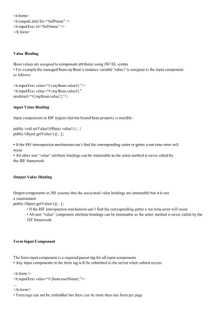 <h:form>
<h:outputLabel for=“fullName” />
<h:inputText id=“fullName” />
</h:form>




Value Binding

Bean values are assigned to component attributes using JSF EL syntax
• For example the managed bean myBean’s instance variable 'value1' is assigned to the input component
as follows:

<h:inputText value=“#{myBean.value1}”/>
<h:inputText value=“#{myBean.value1}”
rendered=“#{myBean.value2}”/>

Input Value Binding

Input components in JSF require that the bound bean property is mutable :

public void setValue1(Object value1){...}
public Object getValue1(){...};

• If the JSF introspection mechanism can’t find the corresponding setter or getter a run time error will
occur
• All other non “value” attribute bindings can be immutable as the setter method is never called by
the JSF framework


Output Value Binding


Output components in JSF assume that the associated value bindings are immutable but it is not
a requirement
public Object getValue1(){...};
        • If the JSF introspection mechanism can’t find the corresponding getter a run time error will occur
        • All non “value” component attribute bindings can be immutable as the setter method is never called by the
        JSF framework




Form Input Component


The form input component is a required parent tag for all input components
• Any input components in the form tag will be submitted to the server when submit occurs

<h:form />
<h:inputText value=“#{bean.userName}”/>
...
</h:form/>
• Form tags can not be embedded but there can be more then one form per page
 