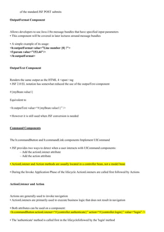 of the standard JSF POST submits

OutputFormat Component


Allows developers to use Java i18n message bundles that have specified input parameters
• This component will be covered in later lectures around message bundles

• A simple example of its usage:
<h:outputFormat value=”Line number {0} !">
<f:param value=”153,44"/>
</h:outputFormat>


OutputText Component


Renders the same output as the HTML 4 <span> tag
• JSF 2.0 EL notation has somewhat reduced the use of the outputText component

#{myBean.value1}

Equivalent to

<h:outputText value=“#{myBean.value1}” />

• However it is still used when JSF conversion is needed


Command Components


The h:commandButton and h:commandLink components Implement UICommand

• JSF provides two ways to detect when a user interacts with UICommand components:
        – Add the actionListener attribute
        – Add the action attribute

• ActionListener and Action methods are usually located in a controller bean, not a model bean

• During the Invoke Application Phase of the lifecycle ActionListeners are called first followed by Actions


ActionListener and Action


Actions are generally used to invoke navigation
• ActionListeners are primarily used to execute business logic that does not result in navigation

• Both attributes can be used on a component:
<h:commandButton actionListener=“#{controller.authenticate}” action=“#{controller.login}” value=“login” />

• The 'authenticate' method is called first in the lifecyclefollowed by the 'login' method
 