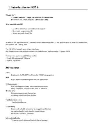 1. Introduction to JSF2.0

What is JSF?
       – JavaServer Faces (JSF) is the standard web application
       framework for Java Enterprise Edition (Java EE)

Why should I use JSF?

        – As a Java standard, it has solid industry support
        – Growing in usage worldwide
        – Strong support in Java IDEs




As with all JEE specification JSF2.0 specification is addresss by JSR-314 that begin its work in May 2007 and defined
and released JSF 2.0 July 2009

The JSF API is basically a set of Java interfaces
and abstract classes that define a contract which a Reference Implementation (RI) must fulfill

There are two open source JSF RIs available:
– Oracle RI, code-named “Mojarra”
– Apache MyFaces RI



JSF features
MVC
        Implements the Model View Controller (MVC) design pattern
RAD
        Rapid Application Development for web applications

UI Components
      User Interfaces developed with reusable components
      Many component suites available, such as ICEfaces
Render-Kits
      Components can render themselves
      according to multiple client devices

Validation/Conversion
        User input and server

Extensibility
       Framework is highly extensible via pluggable architecture
       navigation-handler, view-handler, phase-listener,
       el-resolver, validators, converters

Internationalization
       Views can manifest themselves in different languages
 