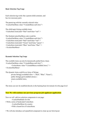 Basic Selection Tag Usage


Each selection tag works like a parent-child container, and
has two necessary parts

The parent tag with the currently selected value:
<h:selectOneMenu value="#{modelBean.ourColor}">

The child tag(s) listing available items:
<f:selectItem itemLabel="Red" itemValue="red" />

The finished selectOneMenu code would be:
<h:selectOneMenu value="#{modelBean.ourColor}">
<f:selectItem itemLabel="Red" itemValue="red" />
<f:selectItem itemLabel="Green" itemValue="green" />
<f:selectItem itemLabel="Blue" itemValue="blue" />
</h:selectOneMenu>




Dynamic Selection Tag Usage

The available items can also be dynamically pulled from a bean:
<h:selectOneMenu value="#{modelBean.ourColor}">
        <f:selectItems value="#{modelBean.availableColors}" />
</h:selectOneMenu>

The dynamic items could be an Array of Strings:
       private String[] availableColors = {"Red", "Blue", "Green"};
       public String[] getAvailableColors() {
       return availableColors;
       }

The items can now be modified directly in the backing bean list instead of at the page level



Now We will continue our previous program job applicant application

Now we will add two selection components to our page:
        – h:selectOneRadio for title
• With a series of hardcoded f:selectItem
        – h:selectOneMenu for country
        • With a bound list of f:selectItems

• We will also introduce an h:panelGrid component to clean up our form layout
 