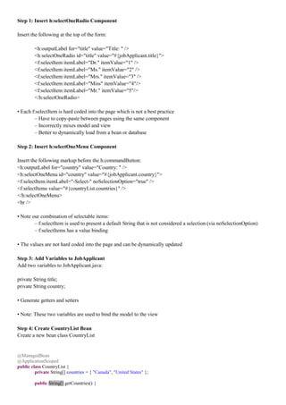 Step 1: Insert h:selectOneRadio Component

Insert the following at the top of the form:

        <h:outputLabel for="title" value="Title: " />
        <h:selectOneRadio id="title" value="#{jobApplicant.title}">
        <f:selectItem itemLabel="Dr." itemValue="1" />
        <f:selectItem itemLabel="Ms." itemValue="2" />
        <f:selectItem itemLabel="Mrs." itemValue="3" />
        <f:selectItem itemLabel="Miss" itemValue="4"/>
        <f:selectItem itemLabel="Mr." itemValue="5"/>
        </h:selectOneRadio>

• Each f:selectItem is hard coded into the page which is not a best practice
        – Have to copy-paste between pages using the same component
        – Incorrectly mixes model and view
        – Better to dynamically load from a bean or database

Step 2: Insert h:selectOneMenu Component

Insert the following markup before the h:commandButton:
<h:outputLabel for="country" value="Country: " />
<h:selectOneMenu id="country" value="#{jobApplicant.country}">
<f:selectItem itemLabel="-Select-" noSelectionOption="true" />
<f:selectItems value="#{countryList.countries}" />
</h:selectOneMenu>
<br />

• Note our combination of selectable items:
        – f:selectItem is used to present a default String that is not considered a selection (via noSelectionOption)
        – f:selectItems has a value binding

• The values are not hard coded into the page and can be dynamically updated

Step 3: Add Variables to JobApplicant
Add two variables to JobApplicant.java:

private String title;
private String country;

• Generate getters and setters

• Note: These two variables are used to bind the model to the view

Step 4: Create CountryList Bean
Create a new bean class CountryList


@ManagedBean
@ApplicationScoped
public class CountryList {
         private String[] countries = { "Canada", "United States" };

        public String[] getCountries() {
 