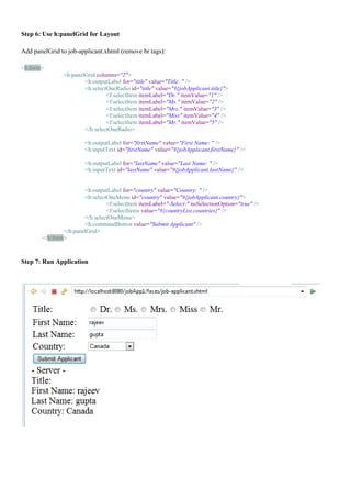 Step 6: Use h:panelGrid for Layout

Add panelGrid to job-applicant.xhtml (remove br tags):

<h:form>
               <h:panelGrid columns="2">
                       <h:outputLabel for="title" value="Title: " />
                       <h:selectOneRadio id="title" value="#{jobApplicant.title}">
                                <f:selectItem itemLabel="Dr." itemValue="1" />
                                <f:selectItem itemLabel="Ms." itemValue="2" />
                                <f:selectItem itemLabel="Mrs." itemValue="3" />
                                <f:selectItem itemLabel="Miss" itemValue="4" />
                                <f:selectItem itemLabel="Mr." itemValue="5" />
                       </h:selectOneRadio>

                        <h:outputLabel for="firstName" value="First Name: " />
                        <h:inputText id="firstName" value="#{jobApplicant.firstName}" />

                        <h:outputLabel for="lastName" value="Last Name: " />
                        <h:inputText id="lastName" value="#{jobApplicant.lastName}" />


                       <h:outputLabel for="country" value="Country: " />
                       <h:selectOneMenu id="country" value="#{jobApplicant.country}">
                                <f:selectItem itemLabel="-Select-" noSelectionOption="true" />
                                <f:selectItems value="#{countryList.countries}" />
                       </h:selectOneMenu>
                       <h:commandButton value="Submit Applicant" />
               </h:panelGrid>
       </h:form>



Step 7: Run Application
 