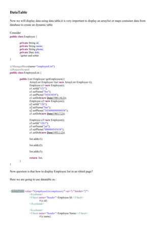 DataTable

Now we will display data using data table,it is very important to display an arraylist or maps container data from
database to create an dynamic table

Consider
public class Employee {

        private String id;
        private String name;
        private String phone;
        private Date dob;
        //getter and setter
}

@ManagedBean(name="employeeList")
@RequestScoped
public class EmployeeList {

        public List<Employee>getEmployees(){
                ArrayList<Employee>list=new ArrayList<Employee>();
                Employee e1=new Employee();
                e1.setId("121");
                e1.setName("foo");
                e1.setPhone("34343434");
                e1.setDob(new Date(1983,10,2));
                Employee e2=new Employee();
                e2.setId("126");
                e2.setName("bar");
                e2.setPhone("543488888888434");
                e1.setDob(new Date(1963,7,2));

                Employee e3=new Employee();
                e3.setId("1261");
                e3.setName("jar");
                e3.setPhone("000004343434");
                e1.setDob(new Date(1953,1,2));

                list.add(e1);

                list.add(e2);

                list.add(e3);

                return list;
        }
}

Now question is that how to display Employee list in an xhtml page?

Here we are going to use datatable as :


<h:dataTable value="#{employeeList.employees}" var="c" border="2">
                 <h:column>
                 <f:facet name="header">Employee Id:</f:facet>
                          #{c.id}
                 </h:column>

                <h:column>
                <f:facet name="header">Employee Name:</f:facet>
                         #{c.name}
 