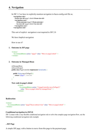 4. Nevigation

        In JSF 1.2 we have to explicitly mention nevigation in faces-config.xml file as;
            <navigation-rule>
              <from-view-id>page1.xhtml</from-view-id>
              <navigation-case>
                <from-outcome>page2</from-outcome>
                <to-view-id>/page2.xhtml</to-view-id>
              </navigation-case>
            </navigation-rule>

        This sort of explicit navigation is not required in JSF 2.0

        We have Implicit navigation

        How to use it?

    1. Outcome in JSF page

        <h:form>
          <h:commandButton action="page2" value="Move to page2.xhtml" />
        </h:form>


    2. Outcome in Managed Bean

        @ManagedBean
        @SessionScoped
        public class PageController implements Serializable {

            public String moveToPage2(){
              return "page2"; //outcome
            }
        }

        Now code in page1.xhtml
                 <h:form>
                   <h:commandButton action="#{pageController.moveToPage2}"
                      value="Move to page2.xhtml by managed bean" />
                 </h:form>



Redirection

<h:form>
  <h:commandButton action="page2?faces-redirect=true" value="Move to page2.xhtml" />
</h:form>


Conditional navigation in JSF2.0
JSF 2 comes with a very flexible conditional navigation rule to solve the complex page navigation flow, see the
following conditional navigation rule example


. JSF Page

A simple JSF page, with a button to move from this page to the payment page.
 