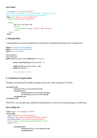start.xhtml

<?xml version="1.0" encoding="UTF-8"?>
<!DOCTYPE html PUBLIC "-//W3C//DTD XHTML 1.0 Transitional//EN"
"http://www.w3.org/TR/xhtml1/DTD/xhtml1-transitional.dtd">
<html xmlns="http://www.w3.org/1999/xhtml"
    xmlns:h="http://java.sun.com/jsf/html">

  <h:body>
          <h2>This is start.xhtml</h2>
          <h:form>
            <h:commandButton action="payment" value="Payment" />
          </h:form>
  </h:body>
</html>

2. Managed Bean

A managed bean to provide sample data to perform the conditional checking in the navigation rule.

import javax.faces.bean.ManagedBean;
import javax.faces.bean.SessionScoped;
import java.io.Serializable;

@ManagedBean
@SessionScoped
public class PaymentController implements Serializable {

          private static final long serialVersionUID = 1L;

          public boolean registerCompleted = true;
          public int orderQty = 99;

          //getter and setter methods
}

3. Conditional Navigation Rule

Normally, you declared the simple navigation rule in the “faces-config.xml” like this :

<navigation-rule>
           <from-view-id>start.xhtml</from-view-id>
           <navigation-case>
                      <from-outcome>payment</from-outcome>
                      <to-view-id>payment.xhtml</to-view-id>
           </navigation-case>
</navigation-rule>

With JSF 2, you can add some conditional checking before it move to the payment page, see following :

faces-config.xml

<?xml version="1.0" encoding="UTF-8"?>
<faces-config
  xmlns="http://java.sun.com/xml/ns/javaee"
  xmlns:xsi="http://www.w3.org/2001/XMLSchema-instance"
  xsi:schemaLocation="http://java.sun.com/xml/ns/javaee
  http://java.sun.com/xml/ns/javaee/web-facesconfig_2_0.xsd"
  version="2.0">

          <navigation-rule>
                    <from-view-id>start.xhtml</from-view-id>
                    <navigation-case>
 