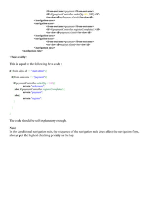 <from-outcome>payment</from-outcome>
                                     <if>#{paymentController.orderQty &lt; 100}</if>
                                     <to-view-id>ordermore.xhtml</to-view-id>
                          </navigation-case>
                          <navigation-case>
                                     <from-outcome>payment</from-outcome>
                                     <if>#{paymentController.registerCompleted}</if>
                                     <to-view-id>payment.xhtml</to-view-id>
                          </navigation-case>
                          <navigation-case>
                                     <from-outcome>payment</from-outcome>
                                     <to-view-id>register.xhtml</to-view-id>
                          </navigation-case>
               </navigation-rule>

</faces-config>

This is equal to the following Java code :

if (from-view-id == "start.xhtml"){

    if(from-outcome == "payment"){

        if(paymentController.orderQty < 100){
                  return "ordermore";
        }else if(paymentController.registerCompleted){
                  return "payment";
        }else{
                  return "register";
        }

    }

}

The code should be self explanatory enough.

Note
In the conditional navigation rule, the sequence of the navigation rule does affect the navigation flow,
always put the highest checking priority in the top.
 