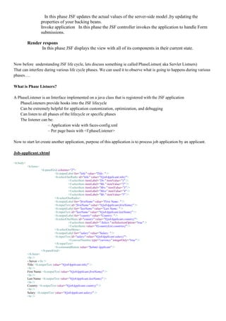 In this phase JSF updates the actual values of the server-side model ,by updating the
                      properties of your backing beans.
                      Invoke application In this phase the JSF controller invokes the application to handle Form
                      submissions.

           Render respons
                 In this phase JSF displays the view with all of its components in their current state.


Now before understanding JSF life cycle, lets discuss something ie called PhaseListner( aka Servlet Listners)
That can interfere during various life cycle phases. We can used it to observe what is going to happens during various
phases….

What is Phase Listners?

A PhaseListener is an Interface implemented on a java class that is registered with the JSF application
   PhaseListeners provide hooks into the JSF lifecycle
   Can be extremely helpful for application customization, optimization, and debugging
   Can listen to all phases of the lifecycle or specific phases
   The listener can be:
                     – Application wide with faces-config.xml
                     – Per page basis with <f:phaseListener>

Now to start let create another application, purpose of this application is to process job application by an applicant.

Job-applicant.xhtml

<h:body>
           <h:form>
                      <h:panelGrid columns="2">
                                <h:outputLabel for="title" value="Title: " />
                                <h:selectOneRadio id="title" value="#{jobApplicant.title}">
                                           <f:selectItem itemLabel="Dr." itemValue="1" />
                                           <f:selectItem itemLabel="Ms." itemValue="2" />
                                           <f:selectItem itemLabel="Mrs." itemValue="3" />
                                           <f:selectItem itemLabel="Miss" itemValue="4" />
                                           <f:selectItem itemLabel="Mr." itemValue="5" />
                                </h:selectOneRadio>
                                <h:outputLabel for="firstName" value="First Name: " />
                                <h:inputText id="firstName" value="#{jobApplicant.firstName}" />
                                <h:outputLabel for="lastName" value="Last Name: " />
                                <h:inputText id="lastName" value="#{jobApplicant.lastName}" />
                                <h:outputLabel for="country" value="Country: " />
                                <h:selectOneMenu id="country" value="#{jobApplicant.country}">
                                           <f:selectItem itemLabel="-Select-" noSelectionOption="true" />
                                           <f:selectItems value="#{countryList.countries}" />
                                </h:selectOneMenu>
                                <h:outputLabel for="salary" value="Salary: " />
                                <h:inputText id="salary" value="#{jobApplicant.salary}">
                                           <f:convertNumber type="currency" integerOnly="true" />
                                </h:inputText>
                                <h:commandButton value="Submit Applicant" />
                      </h:panelGrid>
           </h:form>
           <br />
           - Server -<br />
           Title: <h:outputText value="#{jobApplicant.title}" />
           <br />
           First Name: <h:outputText value="#{jobApplicant.firstName}" />
           <br />
           Last Name: <h:outputText value="#{jobApplicant.lastName}" />
           <br />
           Country: <h:outputText value="#{jobApplicant.country}" />
           <br />
           Salary: <h:outputText value="#{jobApplicant.salary}" />
           <br />
 