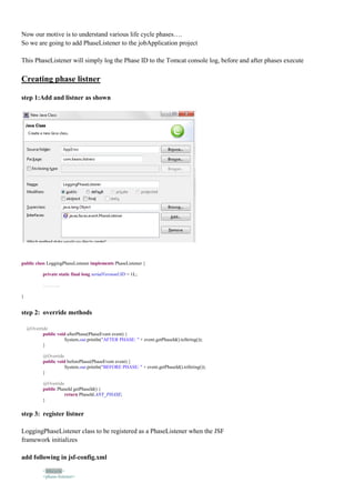 Now our motive is to understand various life cycle phases….
So we are going to add PhaseListener to the jobApplication project

This PhaseListener will simply log the Phase ID to the Tomcat console log, before and after phases execute

Creating phase listner

step 1:Add and listner as shown




public class LoggingPhaseListener implements PhaseListener {

            private static final long serialVersionUID = 1L;

            ………..

}


step 2: override methods

    @Override
           public void afterPhase(PhaseEvent event) {
                      System.out.println("AFTER PHASE: " + event.getPhaseId().toString());
           }

            @Override
            public void beforePhase(PhaseEvent event) {
                       System.out.println("BEFORE PHASE: " + event.getPhaseId().toString());
            }

            @Override
            public PhaseId getPhaseId() {
                      return PhaseId.ANY_PHASE;
            }

step 3: register listner

LoggingPhaseListener class to be registered as a PhaseListener when the JSF
framework initializes

add following in jsf-config.xml

            <lifecycle>
            <phase-listener>
 