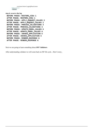 com.beans.listners.LoggingPhaseListener
        </phase-listener>
        </lifecycle>


step 4: ovserve the log




Next we are going to learn something about JSF Validators

After understanding validator we will come back on JSF life cycle…Don’t worry..
 
