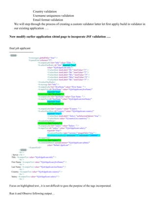 Country validation
                   Username uniqueness validation
                   Email format validation
    We will step through the process of creating a custom validator latter let first appliy build in validator in
    our existing application ….

Now modify earlier application xhtml page to incoporate JSF validation ….


final job applicant
-------------------------
<h:form>
                    <h:messages globalOnly="true" />
                    <h:panelGrid columns="3">
                              <h:outputLabel for="title" value="Title: " />
                              <h:selectOneRadio id="title" required="true"
                                         value="#{jobApplicant.title}">
                                         <f:selectItem itemLabel="Dr." itemValue="1" />
                                         <f:selectItem itemLabel="Ms." itemValue="2" />
                                         <f:selectItem itemLabel="Mrs." itemValue="3" />
                                         <f:selectItem itemLabel="Miss" itemValue="4" />
                                         <f:selectItem itemLabel="Mr." itemValue="5" />
                              </h:selectOneRadio>
                              <h:message for="title" />
                              <h:outputLabel for="firstName" value="First Name: " />
                              <h:inputText id="firstName" value="#{jobApplicant.firstName}"
                                         required="true" />
                              <h:message for="firstName" />
                              <h:outputLabel for="lastName" value="Last Name: " />
                              <h:inputText id="lastName" value="#{jobApplicant.lastName}"
                                         required="true" />
                              <h:message for="lastName" />

                              <h:outputLabel for="country" value="Country: " />
                              <h:selectOneMenu id="country" value="#{jobApplicant.country}"
                                         required="true">
                                         <f:selectItem itemLabel="-Select-" noSelectionOption="true" />
                                         <f:selectItems value="#{countryList.countries}" />
                              </h:selectOneMenu>
                              <h:message for="country" />
                              <h:outputLabel for="salary" value="Salary: " />
                              <h:inputText id="salary" value="#{jobApplicant.salary}"
                                         required="true">
                                         <f:convertNumber type="currency" integerOnly="true" />
                                         <f:validateLongRange minimum="1" maximum="1000000" />
                              </h:inputText>
                              <h:message for="salary" />
                              <h:commandButton actionListener="#{jobApplicant.submit}"
                                         value="Submit Applicant" />
                    </h:panelGrid>
           </h:form>
           <br />
  - Server -<br />
  Title: <h:outputText value="#{jobApplicant.title}" />
           <br />
  First Name: <h:outputText value="#{jobApplicant.firstName}" />
           <br />
  Last Name: <h:outputText value="#{jobApplicant.lastName}" />
           <br />
  Country: <h:outputText value="#{jobApplicant.country}" />
           <br />
  Salary: <h:outputText value="#{jobApplicant.salary}" />
           <br />


Focus on highlighted text , it is not difficult to guss the purpose of the tags incorporated.

Run it and Observe following output…
 