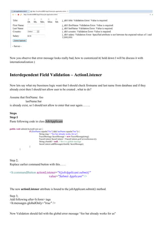 Now you observe that error message looks really bad, how to customized it( hold down I will be discuss it with
internationalization )



Interdependent Field Validation – ActionListener

Now lets say what my bussiness logic want that I should check firstname and last name from database and if they
already exist then I should not allow user to be created ..what to do?

Assume that firstName: foo
              lastName:bar
is already exist, so I should not allow to enter that user again……..

Steps
Step:1
Paste following code in class JobApplicant

public void submit(ActionEvent ae) {
                     if (firstName.equals("foo") && lastName.equals("bar")) {
                                 String msg = "foo bar already works for us";
                                 FacesMessage facesMessage = new FacesMessage(msg);
                                 FacesContext facesContext = FacesContext.getCurrentInstance();
                                 String clientId = null; // this is a global message
                                 facesContext.addMessage(clientId, facesMessage);
                     }
           }




Step 2;
Replace earlier command button with this……

<h:commandButton actionListener="#{jobApplicant.submit}"
                          value="Submit Applicant" />


The new actionListener attribute is bound to the jobApplicant.submit() method.

Step 3;
Add following after<h:form> tags
<h:messages globalOnly="true" />


Now Validation should fail with the global error message “foo bar already works for us”
 