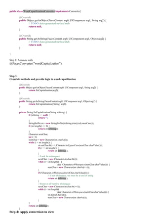 public class WordCapatilizationConverter implements Converter{

        @Override
        public Object getAsObject(FacesContext arg0, UIComponent arg1, String arg2) {
                // TODO Auto-generated method stub
                return null;
        }

        @Override
        public String getAsString(FacesContext arg0, UIComponent arg1, Object arg2) {
                // TODO Auto-generated method stub
                return null;
        }

}

Step 2: Annotate with
@FacesConverter("wordCapitalization")


Step 3:
Override methods and provide logic to word capatilization

        @Override
        public Object getAsObject(FacesContext arg0, UIComponent arg1, String arg2) {
                 return fixCapitalization(arg2);
        }

        @Override
        public String getAsString(FacesContext arg0, UIComponent arg1, Object arg2) {
                  return fixCapitalization((String) arg2);
        }

        private String fixCapitalization(String inString) {
                  if (inString == null) {
                              return "";
                  }
                  StringBuffer str = new StringBuffer(inString.trim().toLowerCase());
                  if (str.length() == 0) {
                              return str.toString();
                  }
                  Character nextChar;
                  int i = 0;
                  nextChar = new Character(str.charAt(i));
                  while (i < str.length()) {
                              str.setCharAt(i++, Character.toUpperCase(nextChar.charValue()));
                              if (i == str.length()) {
                                          return str.toString();
                              }
                              // Look for whitespace
                              nextChar = new Character(str.charAt(i));
                              while (i < str.length() - 2
                                                     && !Character.isWhitespace(nextChar.charValue())) {
                                          nextChar = new Character(str.charAt(++i));
                              }
                              if (!Character.isWhitespace(nextChar.charValue())) {
                                          // If not whitespace, we must be at end of string
                                          return str.toString();
                              }
                              // Remove all but first whitespace
                              nextChar = new Character(str.charAt(++i));
                              while (i < str.length()
                                                     && Character.isWhitespace(nextChar.charValue())) {
                                          str.deleteCharAt(i);
                                          nextChar = new Character(str.charAt(i));
                              }
                  }
                  return str.toString();
        }
Step 4: Apply conversion to view
 