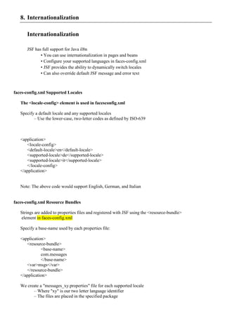 8. Internationalization

      Internationalization

      JSF has full support for Java il8n
             • You can use internationalization in pages and beans
             • Configure your supported languages in faces-config.xml
             • JSF provides the ability to dynamically switch locales
             • Can also override default JSF message and error text



faces-config.xml Supported Locales

   The <locale-config> element is used in facesconfig.xml

   Specify a default locale and any supported locales
          – Use the lower-case, two-letter codes as defined by ISO-639



   <application>
      <locale-config>
      <default-locale>en</default-locale>
      <supported-locale>de</supported-locale>
      <supported-locale>it</supported-locale>
      </locale-config>
   </application>


   Note: The above code would support English, German, and Italian


faces-config.xml Resource Bundles

   Strings are added to properties files and registered with JSF using the <resource-bundle>
   element in faces-config.xml

   Specify a base-name used by each properties file:

   <application>
      <resource-bundle>
              <base-name>
              com.messages
              </base-name>
      <var>msgs</var>
      </resource-bundle>
   </application>

   We create a "messages_xy.properties" file for each supported locale
         – Where "xy" is our two letter language identifier
         – The files are placed in the specified package
 