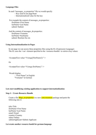 Language Files

   In each "messages_xy.properties" file we would specify:
          – Key used in our page/bean
          – Internationalized value for the key

    For example the content of messages_en.properties:
       firstName=First Name
       lastName=Last Name
       submit=Submit

   And the content of messages_de.properties:
      firstName=Vorname
      lastName=Nachname
      submit=Reichen Sie ein


Using Internationalization in Pages

   In our page we can access these properties files using the EL (Expression Language)
   The EL uses the <var> element specified in the <resource-bundle> to retrieve key values:


   <h:outputText value="#{msgs['firstName']}" />

   Or

   <h:outputText value="#{msgs.firstName}" />


    Would display:
         – "First Name" in English
         "Vorname" in German




Lets start modifiying existing application to support internationlization

Step 1: Create Resource Bundle

   Create a file Msgs_en.properties in a new com.resources package and paste the
   following into it:


   title=Title
   firstName=First Name
   lastName=Last Name
   email=Email
   country=Country
   salary=Salary
   submitApplicant=Submit Applicant

Let create another resource bunld for german language
 