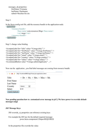 messages_de.properties:
      firstName=Vorname
      lastName=Nachname
      submit=Reichen Sie ein


Step 2:

In the faces-config.xml file, add the resource bundle to the application node:
<application>
        <resource-bundle>
               <base-name>com.resources.Msgs</base-name>
               <var>msgs</var>
        </resource-bundle>
</application>


Step 3: change value binding

<h:outputLabel for="title" value="#{msgs.title}" />
<h:outputLabel for="firstName" value="#{msgs.firstName}" />
<h:outputLabel for="lastName" value="#{msgs.lastName}" />
<h:outputLabel for="email" value="#{msgs.email}" />
<h:outputLabel for="country" value="#{msgs.country}" />
<h:outputLabel for="salary" value="#{msgs.salary}" />
<h:commandButton value="#{msgs.submitApplicant}" .../>


Now run the application , you find label messages are coming from resource bundle




Now pending question how to customized error message in jsf 2, We have power to override default
messages usign


JSF Message Keys

   JSF-override_xy.properties can reference existing keys

   For example the JSF key for the default required message:
                 javax.faces.component.UIInput.REQUIRED


   In the properties file override the value:
 