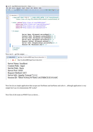 Now run it…get the output……




Now lets do an simple application that accept user firstName and lastName and echo it…although application is very
simple but I use it to demonstrate JSF works?


Now first of all create an POJO User as shown…
 