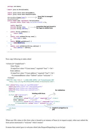 Now copy following in index.xhtml

<h:form id="simpleForm">
      Enter Name:
      <h:inputText value="#{user.name}" required="true" /><br/>
      Enter address:
      <h:inputText value="#{user.address}" required="true"/><br/>
       <h:commandButton value="Submit" action="welcome" />
 </h:form>




When user fills values in this form value is bound to an instance of bean (ie in request scope), when user submit the
form action mentioned is “welcome” what it means?

It means that control goes to welcome.xhtml (aka RequestDispaching in servlet/jsp)
 