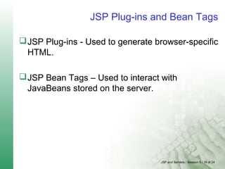 JSP and Servlets / Session 5 / 18 of 24
JSP Plug-ins and Bean Tags
JSP Plug-ins - Used to generate browser-specific
HTML.
JSP Bean Tags – Used to interact with
JavaBeans stored on the server.
 