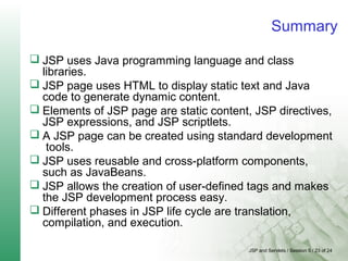 JSP and Servlets / Session 5 / 23 of 24
Summary
 JSP uses Java programming language and class
libraries.
 JSP page uses HTML to display static text and Java
code to generate dynamic content.
 Elements of JSP page are static content, JSP directives,
JSP expressions, and JSP scriptlets.
 A JSP page can be created using standard development
tools.
 JSP uses reusable and cross-platform components,
such as JavaBeans.
 JSP allows the creation of user-defined tags and makes
the JSP development process easy.
 Different phases in JSP life cycle are translation,
compilation, and execution.
 