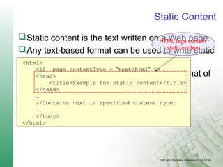 JSP and Servlets / Session 5 / 9 of 24
Static Content
Static content is the text written on a Web page.
Any text-based format can be used to write static
content.
A page directive is used to specify the format of
content.
<html>
<%@ page contentType = "text/html" %>
<head>
<title>Example for static content</title>
</head>
…
//Contains text in specified content type.
…
</body>
</html>
HTML tags contain
static content
 