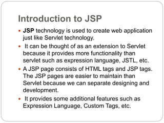 Introduction to JSP
 JSP technology is used to create web application
just like Servlet technology.
 It can be thought of as an extension to Servlet
because it provides more functionality than
servlet such as expression language, JSTL, etc.
 A JSP page consists of HTML tags and JSP tags.
The JSP pages are easier to maintain than
Servlet because we can separate designing and
development.
 It provides some additional features such as
Expression Language, Custom Tags, etc.
 