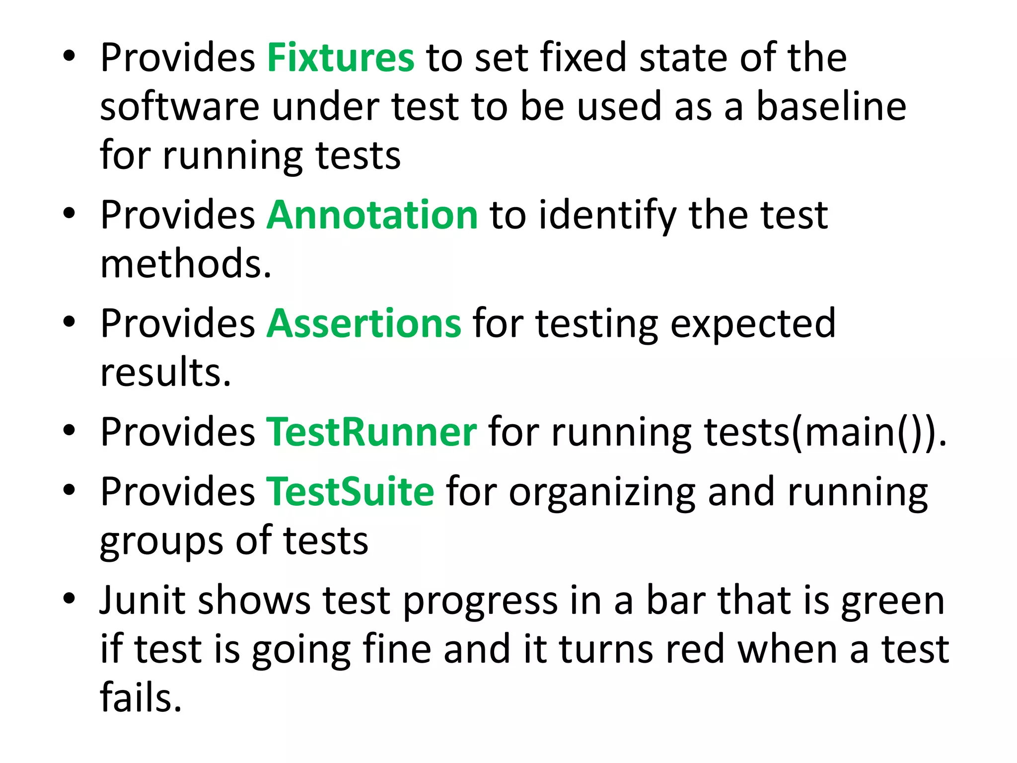 • Provides Fixtures to set fixed state of the
software under test to be used as a baseline
for running tests
• Provides Annotation to identify the test
methods.
• Provides Assertions for testing expected
results.
• Provides TestRunner for running tests(main()).
• Provides TestSuite for organizing and running
groups of tests
• Junit shows test progress in a bar that is green
if test is going fine and it turns red when a test
fails.

 