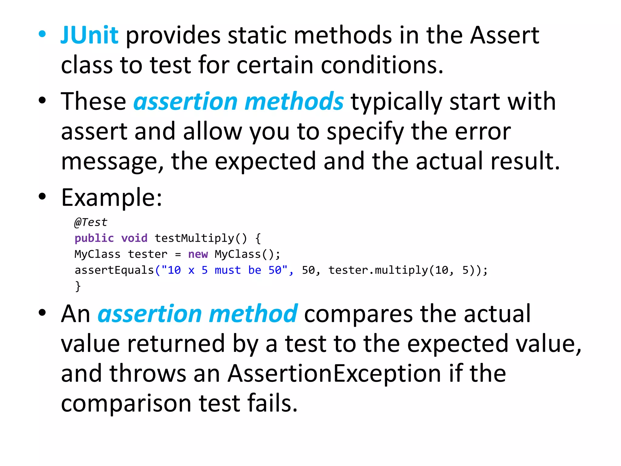• JUnit provides static methods in the Assert
class to test for certain conditions.
• These assertion methods typically start with
assert and allow you to specify the error
message, the expected and the actual result.
• Example:
@Test
public void testMultiply() {
MyClass tester = new MyClass();
assertEquals("10 x 5 must be 50", 50, tester.multiply(10, 5));
}

• An assertion method compares the actual
value returned by a test to the expected value,
and throws an AssertionException if the
comparison test fails.

 