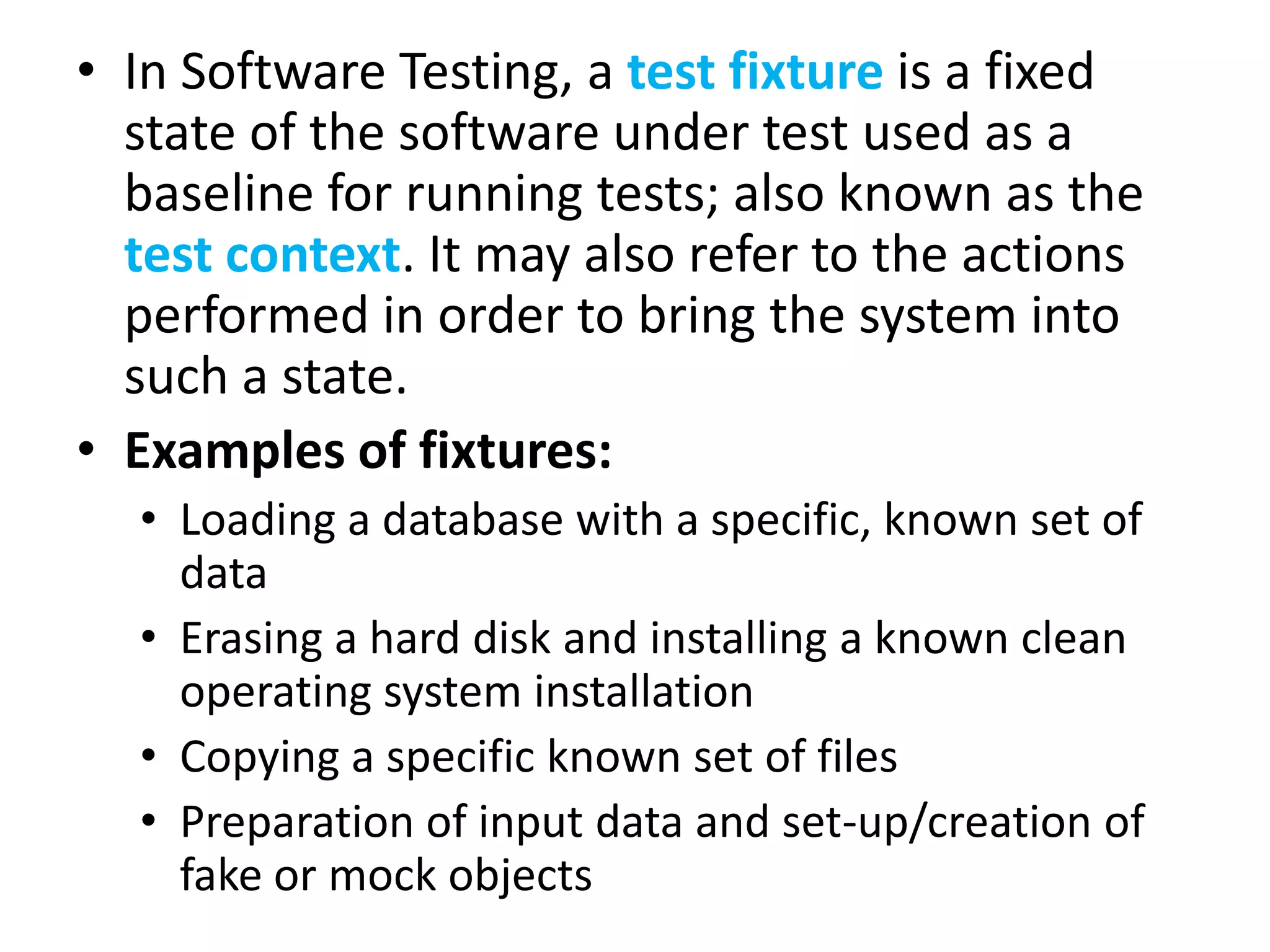 • In Software Testing, a test fixture is a fixed
state of the software under test used as a
baseline for running tests; also known as the
test context. It may also refer to the actions
performed in order to bring the system into
such a state.
• Examples of fixtures:
• Loading a database with a specific, known set of
data
• Erasing a hard disk and installing a known clean
operating system installation
• Copying a specific known set of files
• Preparation of input data and set-up/creation of
fake or mock objects

 