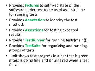 • Provides Fixtures to set fixed state of the
software under test to be used as a baseline
for running tests
• Provides Annotation to identify the test
methods.
• Provides Assertions for testing expected
results.
• Provides TestRunner for running tests(main()).
• Provides TestSuite for organizing and running
groups of tests
• Junit shows test progress in a bar that is green
if test is going fine and it turns red when a test
fails.

 