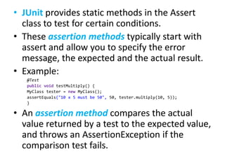 • JUnit provides static methods in the Assert
class to test for certain conditions.
• These assertion methods typically start with
assert and allow you to specify the error
message, the expected and the actual result.
• Example:
@Test
public void testMultiply() {
MyClass tester = new MyClass();
assertEquals("10 x 5 must be 50", 50, tester.multiply(10, 5));
}

• An assertion method compares the actual
value returned by a test to the expected value,
and throws an AssertionException if the
comparison test fails.

 