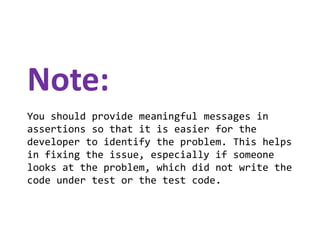 Note:
You should provide meaningful messages in
assertions so that it is easier for the
developer to identify the problem. This helps
in fixing the issue, especially if someone
looks at the problem, which did not write the
code under test or the test code.

 