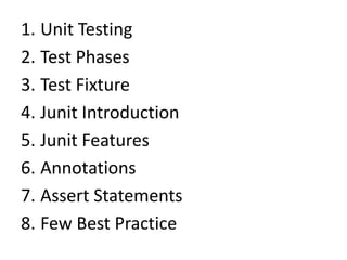 1. Unit Testing
2. Test Phases
3. Test Fixture
4. Junit Introduction
5. Junit Features
6. Annotations
7. Assert Statements
8. Few Best Practice

 