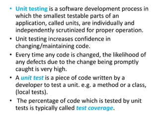 • Unit testing is a software development process in
which the smallest testable parts of an
application, called units, are individually and
independently scrutinized for proper operation.
• Unit testing increases confidence in
changing/maintaining code.
• Every time any code is changed, the likelihood of
any defects due to the change being promptly
caught is very high.
• A unit test is a piece of code written by a
developer to test a unit. e.g. a method or a class,
(local tests).
• The percentage of code which is tested by unit
tests is typically called test coverage.

 
