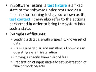 • In Software Testing, a test fixture is a fixed
state of the software under test used as a
baseline for running tests; also known as the
test context. It may also refer to the actions
performed in order to bring the system into
such a state.
• Examples of fixtures:
• Loading a database with a specific, known set of
data
• Erasing a hard disk and installing a known clean
operating system installation
• Copying a specific known set of files
• Preparation of input data and set-up/creation of
fake or mock objects

 